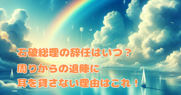 石破総理の辞任はいつ?周りからの退陣に耳を貸さない理由はこれ!