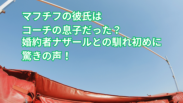 マフチフの彼氏はコーチの息子だった？婚約者ナザールとの馴れ初めに驚きの声！
