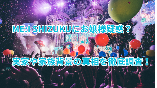 ME:I SHIZUKUにお嬢様疑惑?実家や家族背景の真相を徹底調査!